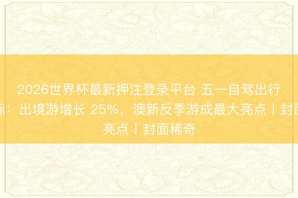 2026世界杯最新押注登录平台 五一自驾出行风向标:出境游增长 25%,澳新反季游成最大亮点丨封面稀奇