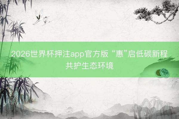 2026世界杯押注app官方版 “惠”启低碳新程共护生态环境