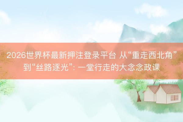 2026世界杯最新押注登录平台 从“重走西北角”到“丝路逐光”: 一堂行走的大念念政课