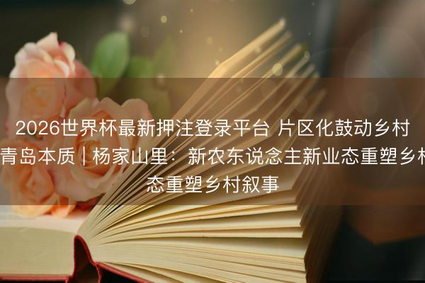 2026世界杯最新押注登录平台 片区化鼓动乡村振兴·青岛本质 | 杨家山里：新农东说念主新业态重塑乡村叙事