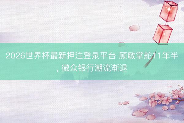 2026世界杯最新押注登录平台 顾敏掌舵11年半， 微众银行潮流渐退