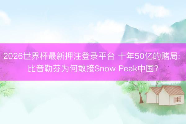 2026世界杯最新押注登录平台 十年50亿的赌局: 比音勒芬为何敢接Snow Peak中国?