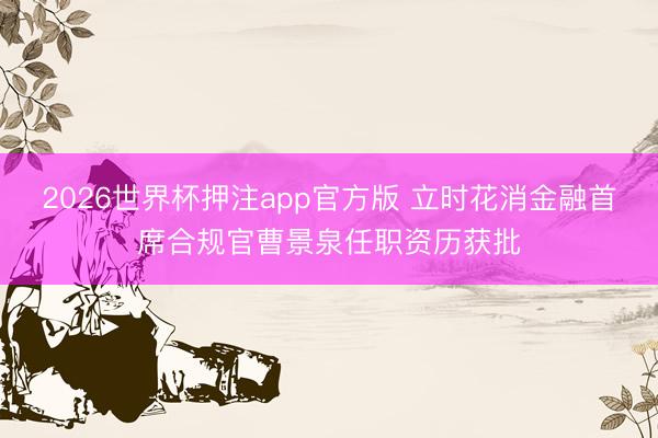 2026世界杯押注app官方版 立时花消金融首席合规官曹景泉任职资历获批