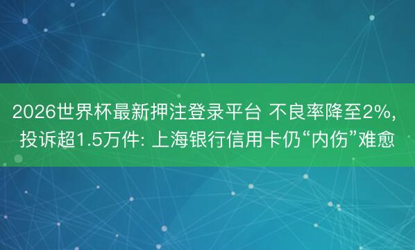2026世界杯最新押注登录平台 不良率降至2%， 投诉超1.5万件: 上海银行信用卡仍“内伤”难愈