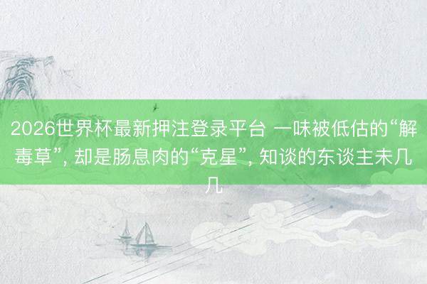 2026世界杯最新押注登录平台 一味被低估的“解毒草”， 却是肠息肉的“克星”， 知谈的东谈主未几