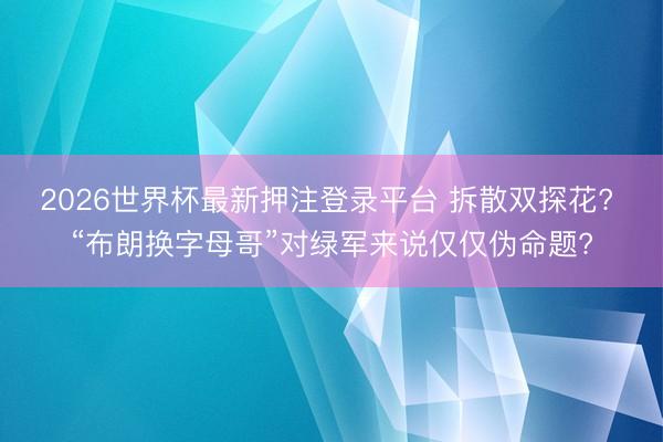 2026世界杯最新押注登录平台 拆散双探花? “布朗换字母哥”对绿军来说仅仅伪命题?