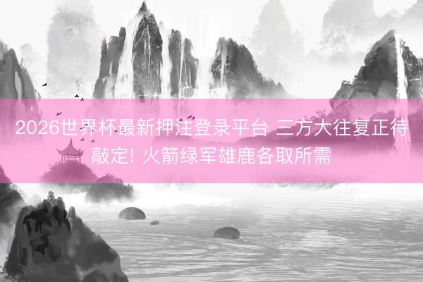 2026世界杯最新押注登录平台 三方大往复正待敲定! 火箭绿军雄鹿各取所需