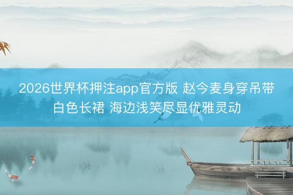 2026世界杯押注app官方版 赵今麦身穿吊带白色长裙 海边浅笑尽显优雅灵动