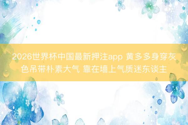 2026世界杯中国最新押注app 黄多多身穿灰色吊带朴素大气 靠在墙上气质迷东谈主