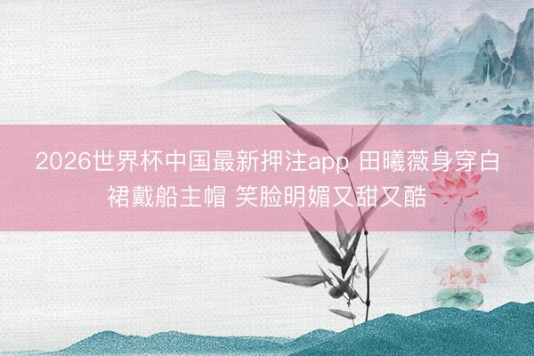2026世界杯中国最新押注app 田曦薇身穿白裙戴船主帽 笑脸明媚又甜又酷