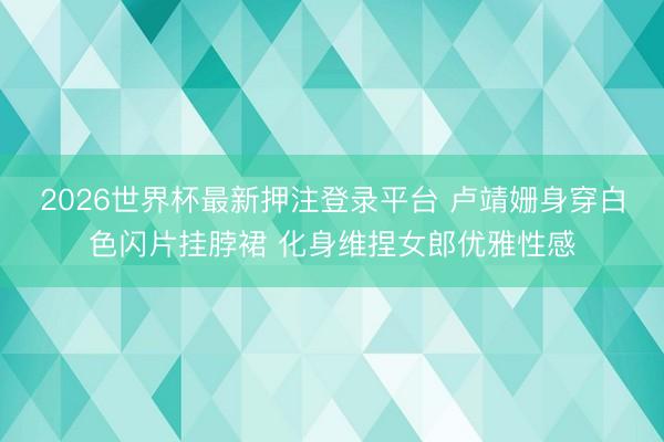 2026世界杯最新押注登录平台 卢靖姗身穿白色闪片挂脖裙 化身维捏女郎优雅性感