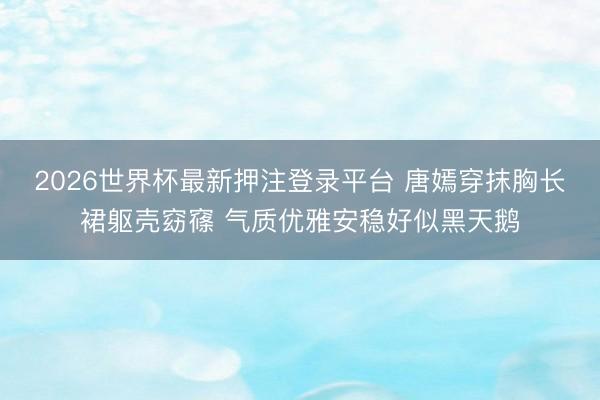 2026世界杯最新押注登录平台 唐嫣穿抹胸长裙躯壳窈窱 气质优雅安稳好似黑天鹅