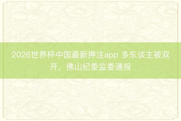 2026世界杯中国最新押注app 多东谈主被双开,佛山纪委监委通报