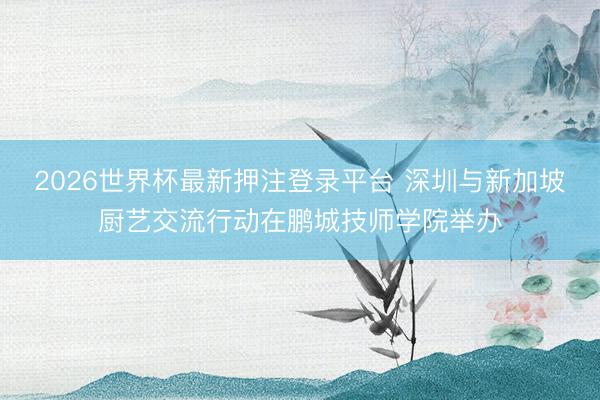 2026世界杯最新押注登录平台 深圳与新加坡厨艺交流行动在鹏城技师学院举办
