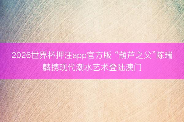 2026世界杯押注app官方版 “葫芦之父”陈瑞麟携现代潮水艺术登陆澳门