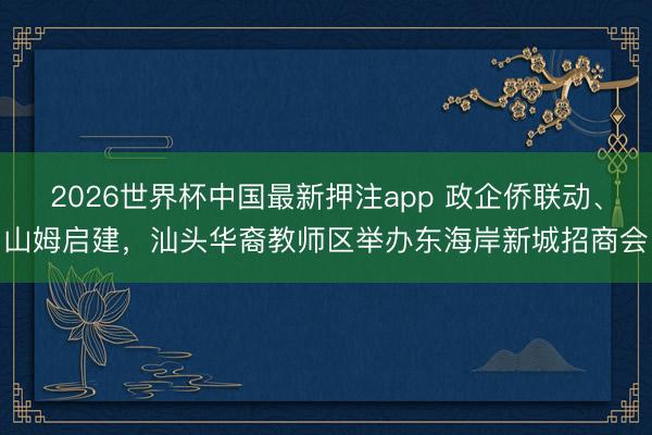 2026世界杯中国最新押注app 政企侨联动、山姆启建，汕头华裔教师区举办东海岸新城招商会