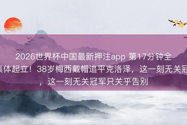 2026世界杯中国最新押注app 第17分钟全场8万东谈主集体起立！38岁梅西戴帽追平克洛泽，这一刻无关冠军只关乎告别