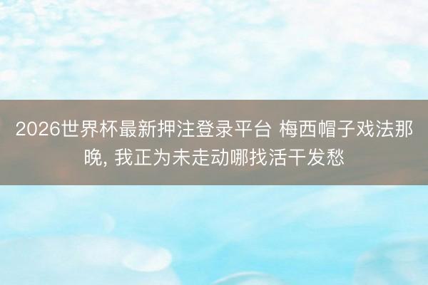 2026世界杯最新押注登录平台 梅西帽子戏法那晚， 我正为未走动哪找活干发愁
