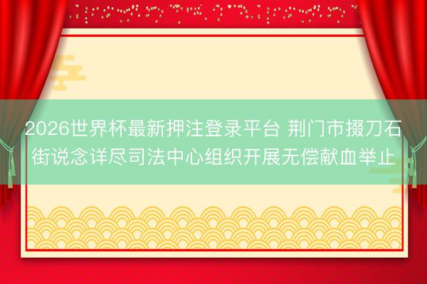 2026世界杯最新押注登录平台 荆门市掇刀石街说念详尽司法中心组织开展无偿献血举止