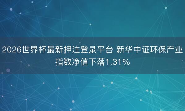 2026世界杯最新押注登录平台 新华中证环保产业指数净值下落1.31%