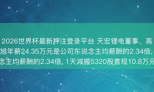 2026世界杯最新押注登录平台 天宏锂电董事、高档措置东说念主员钱旭年薪24.35万元是公司东说念主均薪酬的2.34倍, 1天减握5320股套现10.8万元