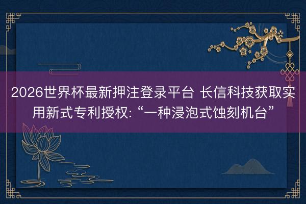 2026世界杯最新押注登录平台 长信科技获取实用新式专利授权: “一种浸泡式蚀刻机台”