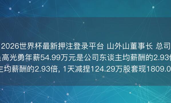 2026世界杯最新押注登录平台 山外山董事长 总司理 中枢时刻东谈主员高光勇年薪54.99万元是公司东谈主均薪酬的2.93倍， 1天减捏124.29万股套现1809.07万元