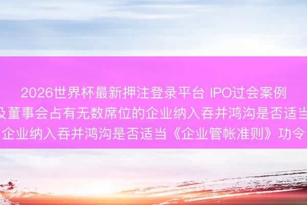 2026世界杯最新押注登录平台 IPO过会案例: 未将捏有的51%股权及董事会占有无数席位的企业纳入吞并鸿沟是否适当《企业管帐准则》功令