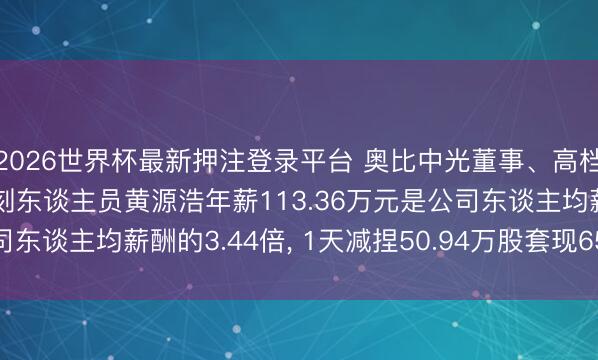 2026世界杯最新押注登录平台 奥比中光董事、高档惩办东谈主员、中枢时刻东谈主员黄源浩年薪113.36万元是公司东谈主均薪酬的3.44倍, 1天减捏50.94万股套现6569.91万元