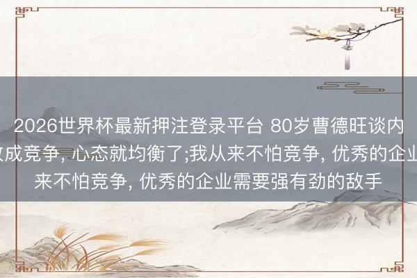 2026世界杯最新押注登录平台 80岁曹德旺谈内卷: 把内卷两个字改成竞争， 心态就均衡了;我从来不怕竞争， 优秀的企业需要强有劲的敌手