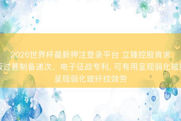 2026世界杯最新押注登录平台 立臻控股肯求复合盖板过甚制备递次、电子征战专利, 可有用呈现弱化玻纤纹效劳