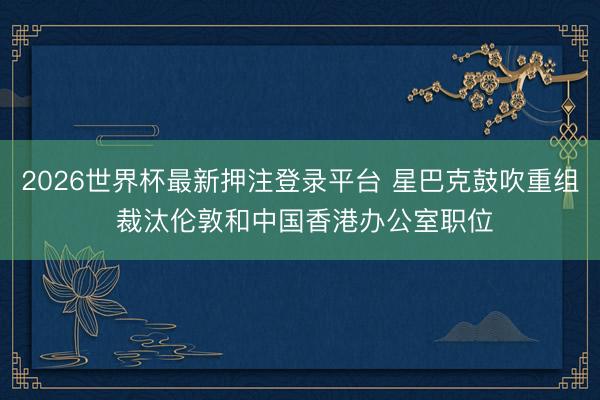 2026世界杯最新押注登录平台 星巴克鼓吹重组 裁汰伦敦和中国香港办公室职位