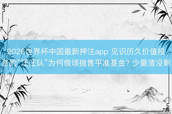 2026世界杯中国最新押注app 见识历久价值投资的“汪汪队”为何俄顷抛售平准基金? 少量渣没剩