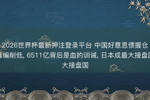 2026世界杯最新押注登录平台 中国好意思债握仓再编削低, 6511亿背后是血的训诫, 日本成最大接盘国