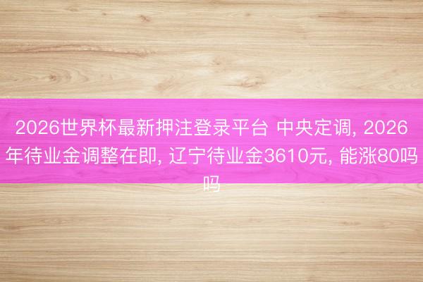 2026世界杯最新押注登录平台 中央定调, 2026年待业金调整在即, 辽宁待业金3610元, 能涨80吗
